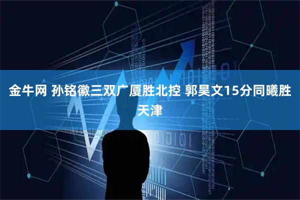 金牛网 孙铭徽三双广厦胜北控 郭昊文15分同曦胜天津