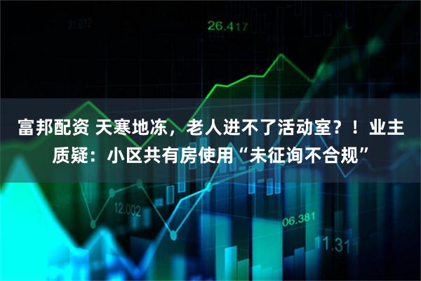 富邦配资 天寒地冻，老人进不了活动室？！业主质疑：小区共有房使用“未征询不合规”