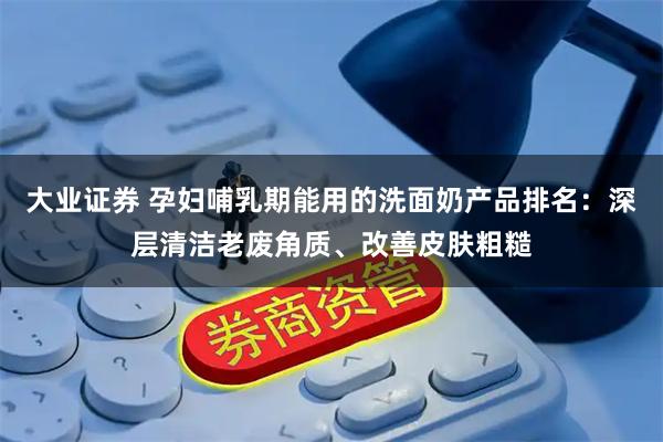 大业证券 孕妇哺乳期能用的洗面奶产品排名：深层清洁老废角质、改善皮肤粗糙