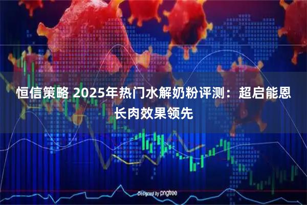恒信策略 2025年热门水解奶粉评测：超启能恩长肉效果领先