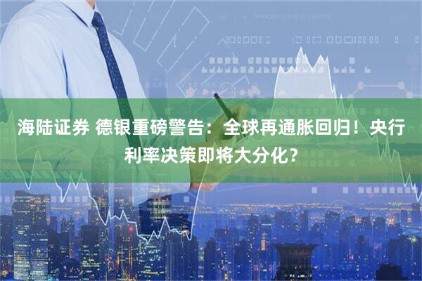 海陆证券 德银重磅警告：全球再通胀回归！央行利率决策即将大分化？
