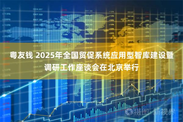 粤友钱 2025年全国贸促系统应用型智库建设暨调研工作座谈会在北京举行