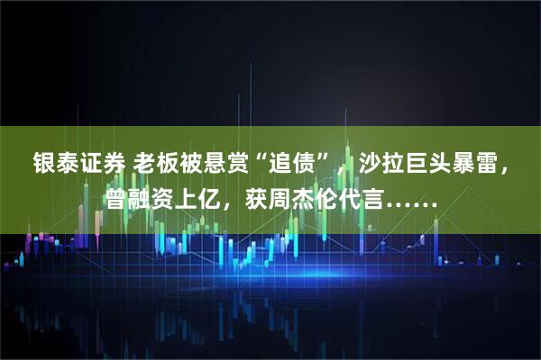 银泰证券 老板被悬赏“追债”，沙拉巨头暴雷，曾融资上亿，获周杰伦代言……