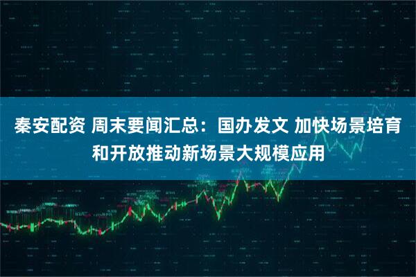 秦安配资 周末要闻汇总：国办发文 加快场景培育和开放推动新场景大规模应用