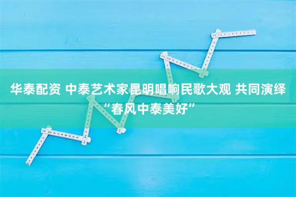 华泰配资 中泰艺术家昆明唱响民歌大观 共同演绎“春风中泰美好”