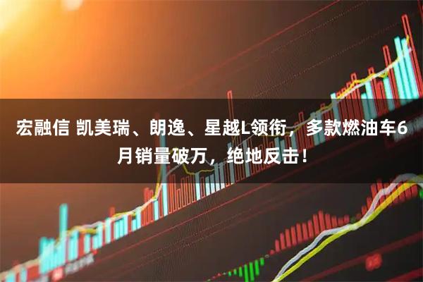 宏融信 凯美瑞、朗逸、星越L领衔，多款燃油车6月销量破万，绝地反击！